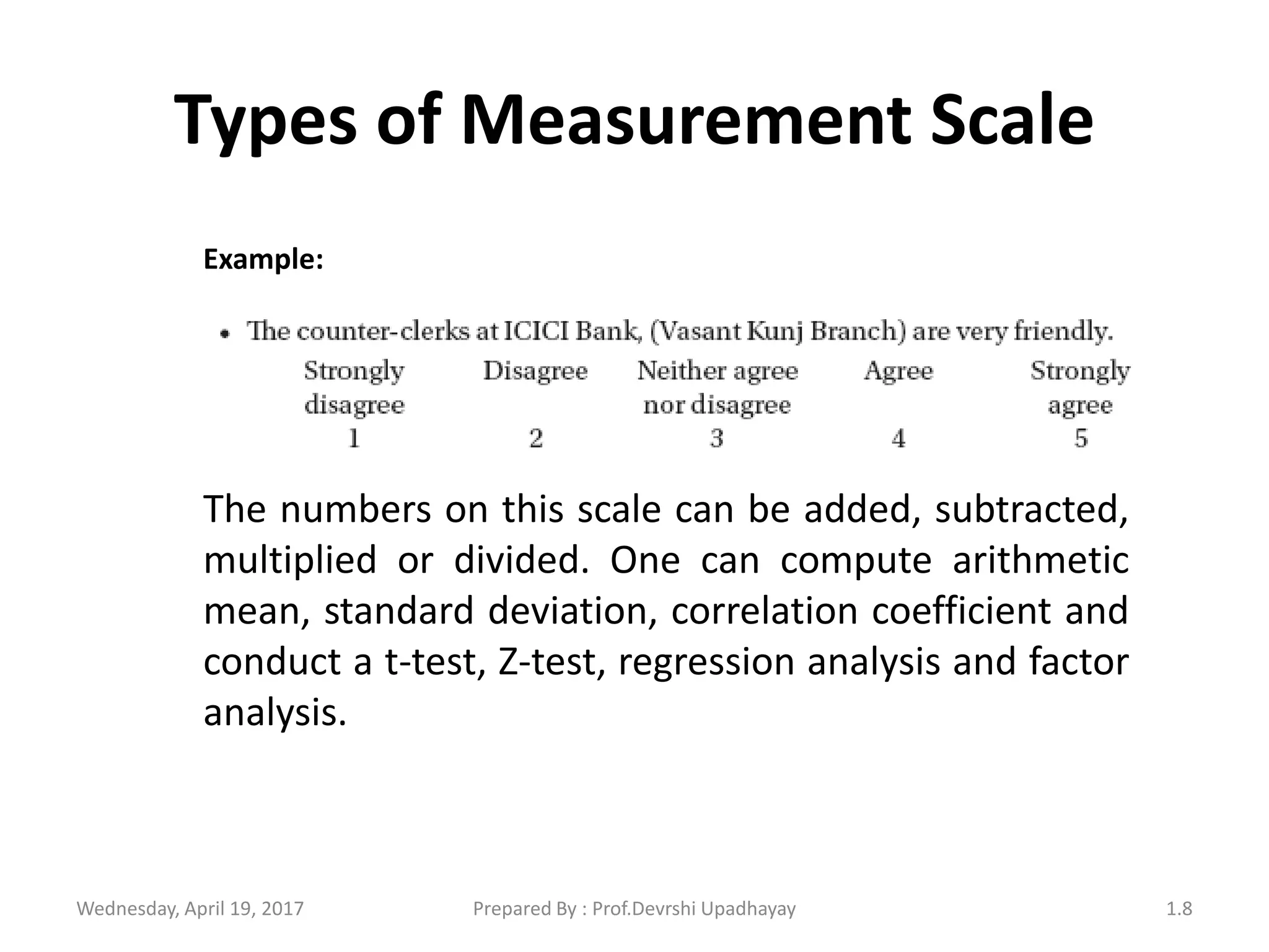 Types of Measurement Scale
Example:
The numbers on this scale can be added, subtracted,
multiplied or divided. One can compute arithmetic
mean, standard deviation, correlation coefficient and
conduct a t-test, Z-test, regression analysis and factor
analysis.
Wednesday, April 19, 2017 1.8Prepared By : Prof.Devrshi Upadhayay
 
