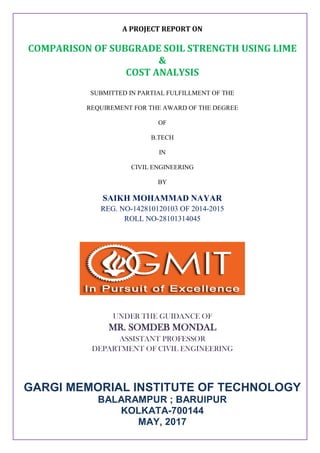 A PROJECT REPORT ON
COMPARISON OF SUBGRADE SOIL STRENGTH USING LIME
&
COST ANALYSIS
SUBMITTED IN PARTIAL FULFILLMENT OF THE
REQUIREMENT FOR THE AWARD OF THE DEGREE
OF
B.TECH
IN
CIVIL ENGINEERING
BY
SAIKH MOHAMMAD NAYAR
REG. NO-142810120103 OF 2014-2015
ROLL NO-28101314045
UNDER THE GUIDANCE OF
MR. SOMDEB MONDAL
ASSISTANT PROFESSOR
DEPARTMENT OF CIVIL ENGINEERING
GARGI MEMORIAL INSTITUTE OF TECHNOLOGY
BALARAMPUR ; BARUIPUR
KOLKATA-700144
MAY, 2017
 
