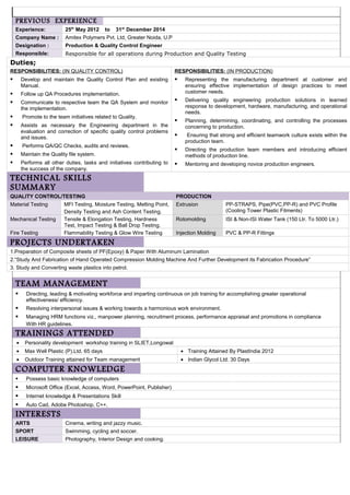 PREVIOUS EXPERIENCE
Experience: 25th
May 2012 to 31st
December 2014
Company Name : Amitex Polymers Pvt. Ltd, Greater Noida, U.P
Designation : Production & Quality Control Engineer
Responsible: Responsible for all operations during Production and Quality Testing
TEAM MANAGEMENT
 Directing, leading & motivating workforce and imparting continuous on job training for accomplishing greater operational
effectiveness/ efficiency.
 Resolving interpersonal issues & working towards a harmonious work environment.
 Managing HRM functions viz., manpower planning, recruitment process, performance appraisal and promotions in compliance
With HR guidelines.
TRAININGS ATTENDED
• Personality development workshop training in SLIET,Longowal
• Max Well Plastic (P).Ltd. 65 days • Training Attained By PlastIndia 2012
• Outdoor Training attained for Team management • Indian Glycol Ltd. 30 Days
COMPUTER KNOWLEDGE
 Possess basic knowledge of computers
 Microsoft Office (Excel, Access, Word, PowerPoint, Publisher)
 Internet knowledge & Presentations Skill
 Auto Cad, Adobe Photoshop, C++,
INTERESTS
ARTS Cinema, writing and jazzy music.
SPORT Swimming, cycling and soccer.
LEISURE Photography, Interior Design and cooking.
Duties;
RESPONSIBILITIES: (IN QUALITY CONTROL)
 Develop and maintain the Quality Control Plan and existing
Manual.
 Follow up QA Procedures implementation.
 Communicate to respective team the QA System and monitor
the implementation.
 Promote to the team initiatives related to Quality.
 Assists as necessary the Engineering department in the
evaluation and correction of specific quality control problems
and issues.
 Performs QA/QC Checks, audits and reviews.
 Maintain the Quality file system.
 Performs all other duties, tasks and initiatives contributing to
the success of the company.
RESPONSIBILITIES: (IN PRODUCTION)
 Representing the manufacturing department at customer and
ensuring effective implementation of design practices to meet
customer needs.
 Delivering quality engineering production solutions in learned
response to development, hardware, manufacturing, and operational
needs.
 Planning, determining, coordinating, and controlling the processes
concerning to production.
 Ensuring that strong and efficient teamwork culture exists within the
production team.
 Directing the production team members and introducing efficient
methods of production line.
 Mentoring and developing novice production engineers.
TECHNICAL SKILLS
SUMMARY
QUALITY CONTROL/TESTING PRODUCTION
Material Testing MFI Testing, Moisture Testing, Melting Point,
Density Testing and Ash Content Testing.
Extrusion PP-STRAPS, Pipe(PVC,PP-R) and PVC Profile
(Cooling Tower Plastic Fitments)
Mechanical Testing Tensile & Elongation Testing, Hardness
Test, Impact Testing & Ball Drop Testing.
Rotomolding ISI & Non-ISI Water Tank (150 Ltr. To 5000 Ltr.)
Fire Testing Flammability Testing & Glow Wire Testing Injection Molding PVC & PP-R Fittings
PROJECTS UNDERTAKEN
1.Preparation of Composite sheets of PF(Epoxy) & Paper With Aluminum Lamination
2.“Study And Fabrication of Hand Operated Compression Molding Machine And Further Development its Fabrication Procedure”
3. Study and Converting waste plastics into petrol.
 
