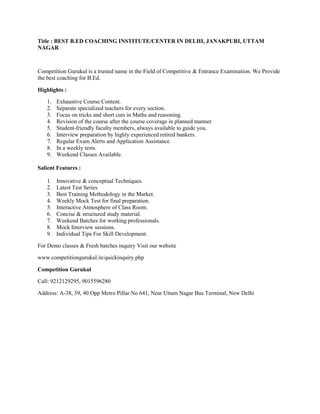 Title : BEST B.ED COACHING INSTITUTE/CENTER IN DELHI, JANAKPURI, UTTAM
NAGAR
Competition Gurukul is a trusted name in the Field of Competitive & Entrance Examination. We Provide
the best coaching for B.Ed.
Highlights :
1. Exhaustive Course Content.
2. Separate specialized teachers for every section.
3. Focus on tricks and short cuts in Maths and reasoning.
4. Revision of the course after the course coverage in planned manner
5. Student-friendly faculty members, always available to guide you.
6. Interview preparation by highly experienced retired bankers.
7. Regular Exam Alerts and Application Assistance.
8. In a weekly tests.
9. Weekend Classes Available.
Salient Features :
1. Innovative & conceptual Techniques.
2. Latest Test Series
3. Best Training Methodology in the Market.
4. Weekly Mock Test for final preparation.
5. Interactive Atmosphere of Class Room.
6. Concise & structured study material.
7. Weekend Batches for working professionals.
8. Mock Interview sessions.
9. Individual Tips For Skill Development.
For Demo classes & Fresh batches inquiry Visit our website
www.competitiongurukul.in/quickinquiry.php
Competition Gurukul
Call: 9212129295, 9015596280
Address: A-38, 39, 40 Opp Metro Pillar No 641, Near Uttam Nagar Bus Terminal, New Delhi
 