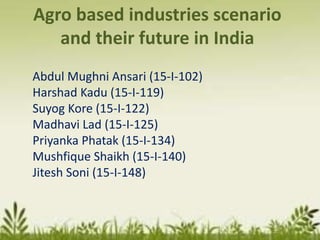 Agro based industries scenario
and their future in India
Abdul Mughni Ansari (15-I-102)
Harshad Kadu (15-I-119)
Suyog Kore (15-I-122)
Madhavi Lad (15-I-125)
Priyanka Phatak (15-I-134)
Mushfique Shaikh (15-I-140)
Jitesh Soni (15-I-148)
 