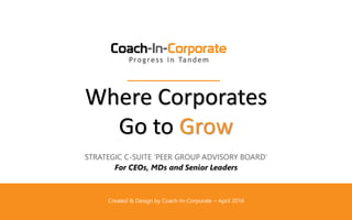 Where Corporates
Go to Grow
STRATEGIC C-SUITE ‘PEER GROUP ADVISORY BOARD’
For CEOs, MDs and Senior Leaders
Created & Design by Coach-In-Corporate – April 2016
 