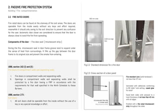 2. PASSIVE FIRE PROTECTION SYSTEM
Building / Fire compartmentation
2.2 FIRE RATED DOORS
Fire rated doors can be found at the stairway of fire exit areas. The doors are
openable from the inside easily without any keys and effort required,
meanwhile it should only swing to the exit direction to prevent any confusion
for the user. Automatic door closer are considered to ensure that the door is
always close to avoid the fire from spreading.
Components of the door - Fire door seal [ Intumescent strip ]
During the fire, intumescent seal in door frame groove tend to expand under
the sense of heat from surroundings. It fills up the gap between the door
frame to its original size and prevent the smoke from entering.
UBBL section 162 (I) and (II) :
Fire doors in compartment walls and separating walls.
I. Fire doors in compartment walls and separating walls
II. Openings in compartment walls and separating walls shall be
protected by a fire door having a FRP in accordance with the
requirements for that wall specified in the Ninth Schedule to these
By-laws.
UBBL section 173 :
Exit doors
I. All exit doors shall be openable from the inside without the use of a
key or any special knowledge or effort.
Fig 2.2 Standard dimension for a fire door
Fire retardant core (solid hardwood )
not less than 37 mm
laminated with adhesives conforming
to BS 1444 “cold setting casein glue
for wood”
faced both sides with plywood to a
total thickness of not less than 43 mm
with all edges
finished with a fire rated Intumescent
strip throughout the sides
DIAGRAM
900 mm wide
2100 mm high
max.
Fig 2.3 Cross section of a door panel
 