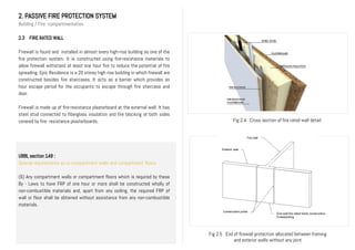 2. PASSIVE FIRE PROTECTION SYSTEM
Building / Fire compartmentation
2.3 FIRE RATED WALL
Firewall is found and installed in almost every high-rise building as one of the
fire protection system. It is constructed using fire-resistance materials to
allow firewall withstand at least one hour fire to reduce the potential of fire
spreading. Epic Residence is a 20 storey high rise building in which firewall are
constructed besides fire staircases. It acts as a barrier which provides an
hour escape period for the occupants to escape through fire staircase and
door.
Firewall is made up of fire-resistance plasterboard at the external wall. It has
steel stud connected to fiberglass insulation and fire blocking at both sides
covered by fire- resistance plasterboards.
UBBL section 148 :
Special requirements as to compartment walls and compartment floors
(6) Any compartment walls or compartment floors which is required by these
By - Laws to have FRP of one hour or more shall be constructed wholly of
non-combustible materials and, apart from any ceiling, the required FRP of
wall or floor shall be obtained without assistance from any non-combustible
materials.
Fig 2.4 Cross section of fire rated wall detail
Fig 2.5 End of firewall protection allocated between framing
and exterior walls without any joint
Exterior wall
Fire wall
Construction joints
End wall fire-rated blank construction.
Freestanding
 