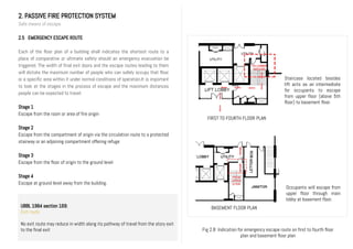 2. PASSIVE FIRE PROTECTION SYSTEM
Safe means of escape
2.5 EMERGENCY ESCAPE ROUTE
Each of the floor plan of a building shall indicates the shortest route to a
place of comparative or ultimate safety should an emergency evacuation be
triggered. The width of final exit doors and the escape routes leading to them
will dictate the maximum number of people who can safely occupy that floor
or a specific area within it under normal conditions of operation.It is important
to look at the stages in the process of escape and the maximum distances
people can be expected to travel.
Stage 1
Escape from the room or area of fire origin
Stage 2
Escape from the compartment of origin via the circulation route to a protected
stairway or an adjoining compartment offering refuge
Stage 3
Escape from the floor of origin to the ground level
Stage 4
Escape at ground level away from the building.
UBBL 1984 section 169:
Exit route
No exit route may reduce in width along its pathway of travel from the story exit
to the final exit
FIRST TO FOURTH FLOOR PLAN
BASEMENT FLOOR PLAN
Staircase located besides
lift acts as an intermediate
for occupants to escape
from upper floor (above 5th
floor) to basement floor.
Occupants will escape from
upper floor through main
lobby at basement floor.
Fig 2.8 Indication for emergency escape route on first to fourth floor
plan and basement floor plan
 