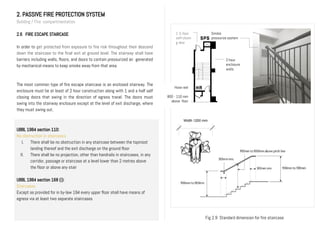 Hose reel
800 - 110 mm
above floor
2. PASSIVE FIRE PROTECTION SYSTEM
Building / Fire compartmentation
2.6 FIRE ESCAPE STAIRCASE
In order to get protected from exposure to fire risk throughout their descend
down the staircase to the final exit at ground level. The stairway shall have
barriers including walls, floors, and doors to contain pressurized air generated
by mechanical means to keep smoke away from that area.
The most common type of fire escape staircase is an enclosed stairway. The
enclosure must be at least of 2 hour construction along with 1 and a half self
closing doors that swing in the direction of egress travel. The doors must
swing into the stairway enclosure except at the level of exit discharge, where
they must swing out.
UBBL 1984 section 110:
No obstruction in staircases
I. There shall be no obstruction in any staircase between the topmost
landing thereof and the exit discharge on the ground floor
II. There shall be no projection, other than handrails in staircases, in any
corridor, passage or staircase at a level lower than 2 metres above
the floor or above any stair
UBBL 1984 section 168 (i):
Staircases
Except as provided for in by-law 194 every upper floor shall have means of
egress via at least two separate staircases
2-hour
enclosure
walls
1 ½ hour
self-closin
g door
Smoke
pressurize system
Width 1200 mm
Fig 2.9 Standard dimension for fire staircase
 