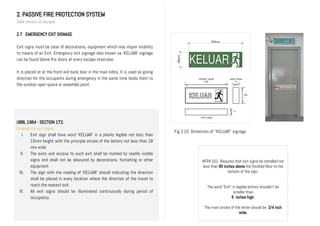2. PASSIVE FIRE PROTECTION SYSTEM
Safe means of escape
2.7 EMERGENCY EXIT SIGNAGE
Exit signs must be clear of decorations, equipment which may impair visibility
to means of an Exit. Emergency exit signage also known as ‘KELUAR’ signage
can be found above fire doors at every escape staircase.
It is placed at at the front and back door in the main lobby. It is used as giving
direction for the occupants during emergency in the same time leads them to
the outdoor open space or assembly point.
UBBL 1984 - SECTION 172:
Emergency exit signs
I. Exit sign shall have word ‘KELUAR’ in a plainly legible not less than
15mm height with the principle stroke of the letters not less than 18
mm wide
II. The exits and access to such exit shall be marked by readily visible
signs and shall not be obscured by decorations, furnishing or other
equipment
III. The sign with the reading of ‘KELUAR’ should indicating the direction
shall be placed in every location where the direction of the travel to
reach the nearest exit.
IV. All exit signs should be illuminated continuously during period of
occupancy.
NFPA 101 Requires that exit signs be installed not
less than 80 inches above the finished floor to the
bottom of the sign.
The word "Exit" in legible letters shouldn’t be
smaller than
6 inches high.
The main stroke of the letter should be 3/4 inch
wide.
Fig 2.10 Dimension of ‘’KELUAR’’ signage
 
