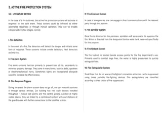 3. ACTIVE FIRE PROTECTION SYSTEM
3.0 LITERATURE REVIEW
In the case of a fire outbreak, the active fire protection system will activate in
response to the said event. These actions could be initiated as either
automated responses or through manual operation. They can be broadly
categorised into few stages, namely:
I. Fire Detection
In the event of a fire, fire detectors will detect the danger and initiate some
form of response. These systems include smoke detectors, heat detectors
and the like.
II. Fire Alarm System
Fire alarm systems function primarily to prevent loss of life, secondarily to
minimise property damage. They come in many forms, such as bells, speakers
or electromechanical horns, Sometimes lights are incorporated alongside
sound to increase its effectiveness.
III. Fire Response Triggers
During the event the alarm system does not go off, one can manually activate
it through various devices. Our building has two such devices installed
throughout - manual call points and fire control panels. Located at highly
visible places, they are linked to a centralised system with end stations at
the guardhouses with further connections to the local fire station.
IV. Fire Intercom System
In case of emergencies, one can engage in direct communications with the relevant
party through this system.
V. Fire Sprinkler System
Once fire is detected on the premises, sprinklers will spray water to suppress the
fire. Water is directed from the designated bomba water tank, reserved specifically
for this purpose.
VI. Fire Hydrant System
The fire hydrant is located beside access points for the fire department’s use.
Primarily used to combat large fires, the water is highly pressurised to quickly
extinguish fires.
VII. Fire Extinguisher System
Small fires that do not warrant firefighter’s immediate attention can be suppressed
using these portable fire-fighting devices. Fire extinguishers are classified
according to their choice of fire suppressant.
 