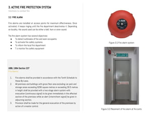 3. ACTIVE FIRE PROTECTION SYSTEM
Solutions to combat fire
3.2 FIRE ALARM
Fire alarms are installed at access points for maximum effectiveness. Once
activated, it keeps ringing until the fire department deactivates it. Depending
on locality, the sound used can be either a bell, horn or siren sound.
The fire alarm system has several objectives:
● To detect outbreaks of fire and warn occupants
● To activate fire safety systems
● To inform the local fire department
● T o monitor fire safety equipment
Figure 3.2 Placement of fire alarm at fire exits
Figure 3.1 Fire alarm system
UBBL 1984 Section 237
Fire Alarms
1. Fire alarms shall be provided in accordance with the Tenth Schedule to
these By-Laws.
2. All premises and buildings with gross floor area excluding car park and
storage areas exceeding 9290 square metres or exceeding 30.5 metres
in height shall be provided with a two-stage alarm system with
evacuation (continuous signal) to be given immediately in the affected
section of the premises while an alert (intermittent signal) be given in
adjourning section.
3. Provision shall be made for the general evacuation of the premises by
action of a master control.
 