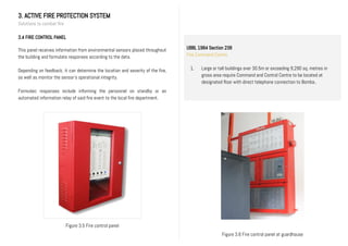 3. ACTIVE FIRE PROTECTION SYSTEM
Solutions to combat fire
3.4 FIRE CONTROL PANEL
This panel receives information from environmental sensors placed throughout
the building and formulate responses according to the data.
Depending on feedback, it can determine the location and severity of the fire,
as well as monitor the sensor’s operational integrity.
Formulaic responses include informing the personnel on standby or an
automated information relay of said fire event to the local fire department.
Figure 3.6 Fire control panel at guardhouse
Figure 3.5 Fire control panel
UBBL 1984 Section 238
Fire Command Centre
1. Large or tall buildings over 30.5m or exceeding 9,290 sq. metres in
gross area require Command and Control Centre to be located at
designated floor with direct telephone connection to Bomba..
II.
 