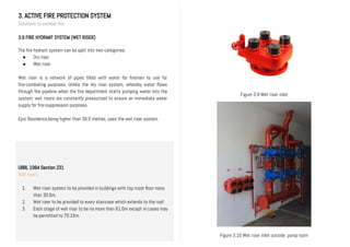 3. ACTIVE FIRE PROTECTION SYSTEM
Solutions to combat fire
3.6 FIRE HYDRANT SYSTEM (WET RISER)
The fire hydrant system can be split into two categories:
● Dry riser
● Wet riser
Wet riser is a network of pipes filled with water for firemen to use for
fire-combating purposes. Unlike the dry riser system, whereby water flows
through the pipeline when the fire department starts pumping water into the
system; wet risers are constantly pressurized to ensure an immediate water
supply for fire-suppression purposes.
Epic Residence,being higher than 30.5 metres, uses the wet riser system.
UBBL 1984 Section 231
Wet risers
1. Wet riser system to be provided in buildings with top most floor more
than 30.5m.
2. Wet riser to be provided to every staircase which extends to the roof.
3. Each stage of wet riser to be no more than 61.0m except in cases may
be permitted to 70.15m.
II.
Figure 3.9 Wet riser inlet
Figure 3.10 Wet riser inlet outside pump room
 