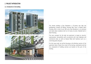 1 PROJECT INTRODUCTION
1.1 Introduction to the building
The chosen building is Epic Residence, a 21-storey new high rise
development located off Bandar Puchong New Town in Bandar Bukit
Puchong. With a total of just 300 units, Epic Residence is an exclusive
and lowly dense residence built on 2.3 acres of prime, freehold land in
Bukit Puchong.
The main concepts for the high rise apartment is based on security,
spaciousness, accessibility such as proximity with main highways and
commercial areas as well as feature filled with facilities such as a
swimming pools and gyms.
For this case study, we will be focusing on the Northern section of the
apartment block (Tower A) as most of the ducting, machineries and the
key components of building services are located at this part of the
building.
 
