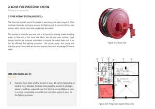 3. ACTIVE FIRE PROTECTION SYSTEM
Solutions to combat fire
3.7 FIRE HYDRANT SYSTEM (HOSE REEL)
The hose reel system exists for people to use during the early stages of a fire
outbreak. Generally serving as an early fire-fighting aid, it consists of hose reel
pumps, water tanks, hose reels, pipeworks and valves.
This system is manually operated, and is activated by opening a valve enabling
water to flow out of the hose reel. Much like the wet riser system, three
pumps function as pressure controllers to ensure the water flows out in an
arc for efficient fire-fighting purposes - the jockey pump, duty pump and
stand-by pump. Hose reels are located at every floor with an average 30 metre
reach.
Figure 3.16 Hose reel
Figure 3.17 Pump room layout (Hose reel)
UBBL 1984 Section 244 (b)
Hose reel
1. Hydraulic Hose Reels shall be located at every 45 metres (depending on
building form). Besides, fire hose reels should be located at strategic
places in buildings, especially near fire-fighting access lobbies in order
to provide a reasonably accessible and controlled supply of water for
fire-fighting purposes.
II.
 
