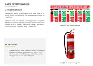3. ACTIVE FIRE PROTECTION SYSTEM
Solutions to combat fire
3.8 PORTABLE FIRE EXTINGUISHER
There are many types of fire extinguishers on the market, based on the
potential dangers on different sites. Epic Residence uses dry powder fire
extinguishers.
Fire requires oxygen, heat and fuel to happen. Dry powder fire extinguishers
deal with fires primarily by interrupting the chemical reaction, namely the fuel
component of the fire triangle. It is effective on Class A, B and C fires (A;
common combustibles, B: flammable liquids, C: gaseous fires).
Figure 3.20 Types of fire extinguishers
Figure 3.21 Dry powder fire extinguisher
UBBL 1984 Section 227
Portable extinguishers
1. Portable extinguishers shall be provided in accordance with the relevant
codes of practice and shall be sited in prominent positions on exit
routes to be visible from all directions and similar extinguishers in a
building shall be of the same method of operation.
II.
 