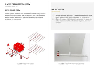 3. ACTIVE FIRE PROTECTION SYSTEM
Solutions to combat fire
3.9 FIRE SPRINKLER SYSTEM
Sprinkler systems distributes water to combat fire outbreaks using a series of
water pipes supplied by a water tank. Epic Residence uses a two-way system
whereby smoke or heat detectors detect fires and promptly activates the
sprinklers at the affected area.
UBBL 1984 Section 228
Sprinkler system
1. Sprinkler valves shall be located in a safe and enclosed position on the
exterior wall and shall be readily accessible to the Fire Authority.
2. All sprinkler systems shall be electricity connected to the nearest fire
station to provide immediate and automatic relay of the alarm when
activated.
II.
Figure 3.23 Fire sprinkler in emergency staircaseFigure 3.22 Fire sprinkler system
 