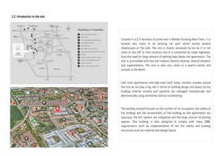 1.2 Introduction to the site
Located in a 2.3 hectares of prime land in Bandar Puchong New Town, it is
located very close to an existing car park which serves several
shophouses at the side. The site is mainly accessed by car as it is not
close to any LRT or train stations and it is connected by major highways,
thus the need for large amount of parking bays below the apartments. The
site is surrounded with low and medium density housing, several shoplots
and supermarkets. The site is also very close to a sports center and
schools in the North.
Like most apartments and high-rises built today, climatic studies around
the site do not play a big role in terms of building design and layout as the
building internal climate and systems are managed mechanically and
electronically using ventilation and air-conditioning.
The building instead focuses on the comfort of its occupants, the safety of
the building and the accessibility of the building as the apartments are
spacious, the fire system are integrated and the large amount of parking
spaces. This building is also designed to comply with many UBBL
requirements such as implementation of the fire safety and building
structures such as material and design layout.
 