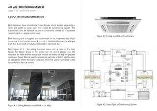 4.0 AIR CONDITIONING SYSTEM
Types of Air Conditioning System
4.1 SPLIT UNIT AIR CONDITIONING SYSTEM
Epic Residence have divided into 2 main lobbies which located separately in
north and south is using Split Unit Zoned Air Conditioning system .The
subdivision could be dictated by spatial constraints, served by a separated
‘central’ plant in a single control room.
Each building zone is supplied with conditioned air via a separate duct which
connected to both plenum boxes. A system of interlinked dampers, is arranged
such that a constant air supply is delivered to each zone duct.
From figure 4.1.1 , the ceiling mounted indoor unit is used in the main
lobbies.The blower draws in the warm room air and it passes over the
washable air filter and the evaporator to cool the indoor air and the process
continues. The air filter is used to remove any particles of dirt to provide clean
air circulation within the room. Direction of airflow can be controlled by the
horizontal and vertical louvers.
Figure 4.1 Ceiling Mounted Indoor Unit in the lobby
Figure 4.2 Ceiling Mounted Air Conditioners
Figure 4.3 Zoned Split Air Conditioning System
 