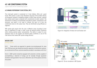 4.0 AIR CONDITIONING SYSTEM
Types of Split Unit Air Conditioning System
4.2 VARIABLE REFRIGERANT FLOW SYSTEM ( VRF )
This multi-split system is connected to 2 main lobbies, office and guard
house. VRF system is used in Epic Residence because of the smaller density
of occupation compare to shopping complex or office tower and also required
less outdoor plant space compared with conventional air-water system. The
distribution of cooling is accomplished using All-Air system, transported in the
ductwork, and water is not used to transfer the heat to or from the
conditioned zones to the output area. They are distributed using diffusers or
registers.
VRF system gets inputs from the user in different zones according to that
data to implements its logic in order to get the desired comfort conditions
while utilizing optimal power consumptions. The ability to adjust its own
operation hours to the outdoor and desired indoor conditions is one of the
main factors that makes VRF system energy efficient.
MS1525: 2007
Off-Hour Control
8.3.1 Zones which are expected to operate non-simultaneously for more
than 750 hours per year should be served by separate air distribution systems.
As an alternative off-hour controls should be provided in accordance with 8.4.4
8.4.4.1 ACMV system should be equipped with automatic controls capable of
accomplishing a reduction of energy use for example through equipment
shutdown during periods of non-use or alternative use of the spaces served by
the system.
Figure 4.4 Integration of Indoor Unit and Outdoor Unit
Figure 4.5 The air circulation in VRF System
 