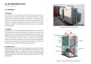 4.0 AIR CONDITIONING SYSTEM
VRF System Mechanism
4.4.1 COMPONENTS
I. Compressor
The conversion of low pressured gas to high pressured gas occurs in
compressor.The compressor squeezes the fluid closer together to achieve
closer molecules with higher energy and temperature. The compressor is
consists of oil separator, accumulator and liquid receiver.Refrigerant vapor
enters the compressor through the suction valve and fills the cylinder.Epic
residence is using an inverter compressors that minimize power consumption
with cooling loads.
ii. Condenser
In refrigeration system, heat is absorbed by vapor refrigerant in the evaporator.
Hot compressed air leave the compressor and condensed into liquid by the
condensing coils in order to reject the heat absorbed. It is the final step in the
refrigerant cycle, where the heat is remove to the atmosphere. Epic Residence
use the most common medium to cool the air which is All-Air Condenser
because it requires less maintenance as it does not consists of cooling tower,
water tank and chiller plant room like Air-Water Condenser.The outdoor unit
located in the open courtyard at fifth floor is easy to clean too.
iii. Expansion valve
Changing state from liquid to gas in the evaporator require expansion valve to
remove the high pressure in the liquid refrigerant which flow in from the
condenser.Expansion valve is a fixed size orifice that throttles liquid
refrigerant into the evaporator .After pressure is greatly reduced, the molecule
in the liquid refrigerant is spread and leaving the coldest refrigerant to enter
the evaporator.
Figure 4.6 VRF System Outdoor Unit
Figure 4.7 VRF System Outdoor Unit Mechanism
 