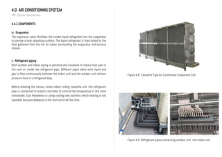 4.0 AIR CONDITIONING SYSTEM
VRF System Mechanism
4.4.1 COMPONENTS
iv. Evaporator
The expansion valve throttles the cooled liquid refrigerant into the evaporator
to provide a heat absorbing surface. The liquid refrigerant is then boiled by the
heat gathered from the hot air indoor surrounding the evaporator and become
stream.
v. Refrigerant piping
Both outdoor and indoor piping is jacketed and insulated to reduce heat gain in
the cool air inside the refrigerant pipe. Different pipes allow both liquid and
gas to flow continuously between the indoor unit and the outdoor unit without
pressure loss in a refrigerant loop.
Before entering the various zones indoor ceiling cassette unit ,the refrigerant
pipe is connected to branch controller to control the temperature in the room
individually. Epic Residence is using cooling only systems which heating is not
available because Malaysia is hot and humid all the time.
Figure 4.9 Refrigerant pipes connecting outdoor unit and indoor unit
Figure 4.8 Cassette Type Air Conditioner Evaporator Coil
 