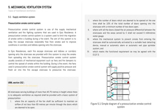 5. MECHANICAL VENTILATION SYSTEM
Types of mechanical ventilation
5.1 Supply ventilation system
Pressurization smoke control system
Pressurization smoke control system is one of the supply mechanical
ventilation and fire fighting systems that are used in Epic Residence. A
pressurization smoke control system is a system used to limit the migration
of smoke within a building during a fire event. The aim of this system is to
keep fire escape staircase reasonably free from smoke and to improve
conditions in corridors and lobbies opening onto the staircase.
In Epic Residences, each fire escape staircase and lobbies or corridors
opening onto the staircase are provided with this system to stop the smoke
from spreading into the staircase. Pressurization smoke control system
usually consists of mechanical equipment such as fans and fire dampers to
control the spread of smoke within the building. During a fire event, the fans
used in pressurization smoke control system will supply positive pressure and
fresh air into the fire escape staircase to pressurize the staircase.
UBBL section 202 :
Pressurized system for staircases
All staircases serving buildings of more than 45.75 metres in height where there
is no adequate ventilation as required shall be provided with a basic system of
pressurization-
I. where the air capacity of the fan shaft be sufficient to maintain an
airflow of not less than 60 metres per minute through the doors which
are deemed to be open;
I. where the number of doors which are deemed to be opened at the one
time shall be 10% of the total number of doors opening into the
staircase with a minimum number of two doors open;
II. where with all the doors closed the air pressure differential between the
staircases and the areas served by it shall not exceed 5 millimetres
water gauge;
III. where the mechanical system to prevent smoke from entering the
staircase shall be automatically activated by a suitable heat detecting
device, manual or automatic alarm or automatic wet pipe sprinkler
system; and
IV. which meets the functional requirement as may be agreed with the
D.G.F.S
Figure 5.1 Simple diagram of a pressurization smoke control
system
 
