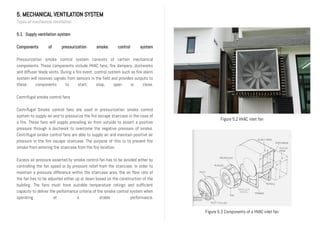 5. MECHANICAL VENTILATION SYSTEM
Types of mechanical ventilation
5.1 Supply ventilation system
Components of pressurization smoke control system
Pressurization smoke control system consists of certain mechanical
components. These components include HVAC fans, fire dampers, ductworks
and diffuser blade vents. During a fire event, control system such as fire alarm
system will receives signals from sensors in the field and provides outputs to
these components to start, stop, open or close.
Centrifugal smoke control fans
Centrifugal Smoke control fans are used in pressurization smoke control
system to supply air and to pressurize the fire escape staircase in the case of
a fire. These fans will supply prevailing air from outside to assert a positive
pressure through a ductwork to overcome the negative pressure of smoke.
Centrifugal smoke control fans are able to supply air and maintain positive air
pressure in the fire escape staircase. The purpose of this is to prevent fire
smoke from entering the staircase from the fire location.
Excess air pressure asserted by smoke control fan has to be avoided either by
controlling the fan speed or by pressure relief from the staircase. In order to
maintain a pressure difference within the staircase area, the air flow rate of
the fan has to be adjusted either up or down based on the construction of the
building. The fans must have suitable temperature ratings and sufficient
capacity to deliver the performance criteria of the smoke control system when
operating at a stable performance.
Figure 5.2 HVAC inlet fan
Figure 5.3 Components of a HVAC inlet fan
 