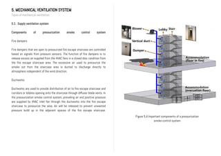 5. MECHANICAL VENTILATION SYSTEM
Types of mechanical ventilation
5.1 Supply ventilation system
Components of pressurization smoke control system
Fire dampers
Fire dampers that are open to pressurized fire escape staircase are controlled
based on signals from pressure sensors. The function of fire dampers is to
release excess air supplied from the HVAC fans in a closed door condition from
the fire escape staircase area. The excessive air used to pressurize the
smoke out from the staircase area is ducted to discharge directly to
atmosphere independent of the wind direction.
Ductworks
Ductworks are used to provide distribution of air to fire escape staircase and
corridors or lobbies opening onto the staircase through diffuser blade vents. In
the pressurization smoke control system, prevailing air and positive pressure
are supplied by HVAC inlet fan through the ductworks into the fire escape
staircase to pressurize the area. Air will be released to prevent unwanted
pressure build up in the adjacent spaces of the fire escape staircase.
Figure 5.4 Important components of a pressurization
smoke control system
 
