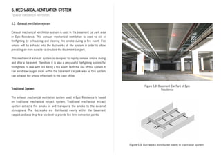 5. MECHANICAL VENTILATION SYSTEM
Types of mechanical ventilation
5.2 Exhaust ventilation system
Exhaust mechanical ventilation system is used in the basement car park area
in Epic Residence. This exhaust mechanical ventilation is used to aid in
firefighting by exhausting and clearing fire smoke during a fire event. Fire
smoke will be exhaust into the ductworks of the system in order to allow
prevailing air from outside to circulate the basement car park.
This mechanical exhaust system is designed to rapidly remove smoke during
and after a fire event. Therefore, it is also a very useful firefighting system for
firefighters to deal with fire during a fire event. With the use of this system it
can avoid low oxygen areas within the basement car park area as this system
can exhaust fire smoke effectively in the case of fire.
Traditional System
The exhaust mechanical ventilation system used in Epic Residence is based
on traditional mechanical extract system. Traditional mechanical extract
system extracts fire smoke in and transports the smoke to the external
atmosphere. The ductworks are distributed evenly within the basement
carpark and also drop to a low level to provide low level extraction points.
Figure 5.8 Basement Car Park of Epic
Residence
Figure 5.9 Ductworks distributed evenly in traditional system
 