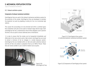 5. MECHANICAL VENTILATION SYSTEM
Types of mechanical ventilation
5.2 Exhaust ventilation system
Components of exhaust mechanical ventilation
Centrifugal jet fans are used in this exhaust mechanical ventilation system for
the extraction of fire smoke. Centrifugal jet fans are developed to ventilate
the basement car park by propelling a small jet of air at an extremely high
velocity.
This causes the surrounding air to be entrained and within a confined space
like a basement cark park can be used to transport large volume of gas. Each
centrifugal jet fan has a characteristic thrust which designers use to position
the fans in the car park to ensure relatively even air distribution.
It is also to ensure that fire smoke can be transported immediately and
effectively to the main extract points. Main extract centrifugal fans are sized
to extract a minimum of ten air changes in a smoke clearance system.
Centrifugal jet fan are installed within an inlet and outlet cylindrical silencer
and the jet fans can produce a propulsive force up to 50N of thrust. These
fans are mostly suitable to use in small to medium size car parks.
Figure 5.10
Centrifugal Jet Fans
Figure 5.11 Centrifugal jet fans system
in traditional basement mechanical ventilation system
Figure 5.12 Components of Centrifugal jet fans system
 