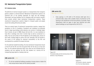 UBBL section 152 :
Openings in Lift Shafts
I. Every opening in a lift shaft or lift entrance shall open into a
protected lobby unless other suitable means of protection to the
opening to the satisfaction of the local authority is provided. These
requirements shall not apply to open type industrial and other
special buildings as may be approved by the D.G.F.S,
II.
6.0 Mechanical Transportation System
6.0 Literature review
The definition of vertical transport system is a transportation that transports
goods or people in a vertical direction. Mechanical transportation system is an
essential part of the building especially for large and tall buildings.
Skyscrapers and long buildings such as shopping malls and airports wouldn’t
have existed without these mechanical transportation systems. These
mechanical transportation systems helped to transport goods and people
around the building efficiently and safely.
There are several types of mechanical transportation systems, ranging from
escalators to lifts to travelators. Escalators and travelators are generally
found in large long buildings while elevators are common in buildings higher
than 4 stories. As part of UBBL Clause 124 and 152, it is now mandatory to
have lifts in buildings more than 4 stories high as well as connected to a
lobby. The size and number of the lift depends on the building type, amount of
foot traffic, building height as well as the cost. Generally, lifts are located in
the center of the building for maximum accessibility to the lifts and
accompanied by a parallel fire escape staircase.
For the selected residential building, the only mechanical transportation found
is the lift and the lift runs from the ground floor all the way up to the 21st
floor. For the selected apartment block area, there are two standard lifts for
residents and one separate fire lifts that doubles as a service lift for
transporting large objects or hauling trash out.
II.
Figure 6.0
The elevator lobby and the hoistway doors of the
elevators in Epic Residence.
UBBL section 124 : Lifts
I. For all non-residential buildings exceeding 4 storeys above or below the
main access level at least one lift shall be provided.
Figure 6.1
The fireman’s elevator separate
from the main lobby elevator.
 
