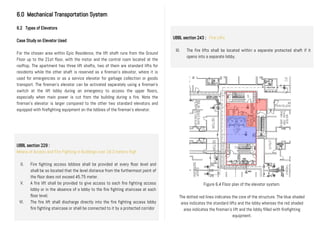 6.0 Mechanical Transportation System
6.2 Types of Elevators
Case Study on Elevator Used
For the chosen area within Epic Residence, the lift shaft runs from the Ground
Floor up to the 21st floor, with the motor and the control room located at the
rooftop. The apartment has three lift shafts, two of them are standard lifts for
residents while the other shaft is reserved as a fireman’s elevator, where it is
used for emergencies or as a service elevator for garbage collection or goods
transport. The fireman’s elevator can be activated separately using a fireman’s
switch at the lift lobby during an emergency to access the upper floors,
especially when main power is cut from the building during a fire. Note the
fireman’s elevator is larger compared to the other two standard elevators and
equipped with firefighting equipment on the lobbies of the fireman’s elevator.
Figure 6.4 Floor plan of the elevator system.
The dotted red lines indicates the core of the structure. The blue shaded
area indicates the standard lifts and the lobby whereas the red shaded
area indicates the fireman’s lift and the lobby filled with firefighting
equipment.
UBBL section 229 :
Means of Access and Fire Fighting in Buildings over 18.3 meters High
II. Fire fighting access lobbies shall be provided at every floor level and
shall be so located that the level distance from the furthermost point of
the floor does not exceed 45.75 meter.
V. A fire lift shall be provided to give access to each fire fighting access
lobby or in the absence of a lobby to the fire fighting staircase at each
floor level.
VI. The fire lift shall discharge directly into the fire fighting access lobby
fire fighting staircase or shalI be connected to it by a protected corridor
UBBL section 243 : Fire Lifts
III. The fire lifts shall be located within a separate protected shaft if it
opens into a separate lobby.
 