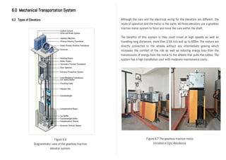 6.0 Mechanical Transportation System
6.2 Types of Elevators Although the cars and the electrical wiring for the elevators are different, the
mode of operation and the motor is the same. All three elevators use a gearless
traction motor system to hoist and move the cars within the shaft.
The benefits of this system is they could travel at high speeds as well as
travelling long distances, more than 2.54 m/s and up to 600m. The motors are
directly connected to the wheels without any intermediate gearing which
increases the comfort of the ride as well as reducing energy loss from the
transmission of energy from the motor to the wheels that pulls the cables. The
system has a high installation cost with moderate maintenance costs.
Figure 6.6
Diagrammatic view of the gearless traction
elevator system.
Figure 6.7 The gearless traction motor
installed in Epic Residence.
 
