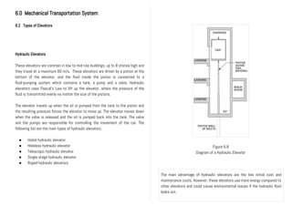 6.0 Mechanical Transportation System
6.2 Types of Elevators
Hydraulic Elevators
These elevators are common in low to mid-rise buildings, up to 8 stories high and
they travel at a maximum 60 m/s. These elevators are driven by a piston at the
bottom of the elevator, and the fluid inside the piston is connected to a
fluid-pumping system which contains a tank, a pump and a valve. Hydraulic
elevators uses Pascal’s Law to lift up the elevator, where the pressure of the
fluid is transmitted evenly no matter the size of the pistons.
The elevator travels up when the oil is pumped from the tank to the piston and
the resulting pressure forces the elevator to move up. The elevator moves down
when the valve is released and the oil is pumped back into the tank. The valve
and the pumps are responsible for controlling the movement of the car. The
following list are the main types of hydraulic elevators.
● Holed hydraulic elevator
● Holeless hydraulic elevator
● Telescopic hydraulic elevator
● Single stage hydraulic elevator
● Roped hydraulic elevators
Figure 6.8
Diagram of a Hydraulic Elevator
The main advantage of hydraulic elevators are the low initial cost and
maintenance costs. However, these elevators use more energy compared to
other elevators and could cause environmental issues if the hydraulic fluid
leaks out.
 