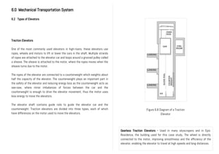 6.0 Mechanical Transportation System
6.2 Types of Elevators
Traction Elevators
One of the most commonly used elevators in high-risers, these elevators use
ropes, wheels and motors to lift or lower the cars in the shaft. Multiple strands
of ropes are attached to the elevator car and loops around a grooved pulley called
a sheave. The sheave is attached to the motor, where the ropes moves when the
sheave turns due to the motor.
The ropes of the elevator are connected to a counterweight which weights about
half the capacity of the elevator. The counterweight plays an important part in
the safety of the elevator and reducing energy loss as the counterweight acts as
see-saw, where minor imbalances of forces between the car and the
counterweight is enough to drive the elevator movement, thus the motor uses
less energy to move the elevators.
The elevator shaft contains guide rails to guide the elevator car and the
counterweight. Traction elevators are divided into three types, each of which
have differences on the motor used to move the elevators.
Figure 6.8 Diagram of a Traction
Elevator
Gearless Traction Elevators - Used in many skyscrapers and in Epic
Residence, the building used for this case study. The wheel is directly
connected to the motor, improving smoothness and the efficiency of the
elevator, enabling the elevator to travel at high speeds and long distances.
 