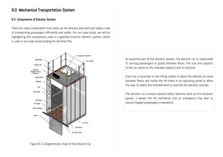 6.0 Mechanical Transportation System
6.3 Components of Elevator System
There are many components that make up the elevator and each part plays a role
of transporting passengers efficiently and safely. For our case study, we will be
highlighting the components used in a gearless traction elevator system, which
is used in our case study building for all three lifts.
An essential part of the elevator system, the elevator car is responsible
of carrying passengers or goods between floors. The size and capacity
of the car varies on the intended capacity and its function.
Each car is attached to the lifting cables to allow the elevator to move
between floors and inside the lift there is an operating panel to allow
the user to select the intended level or override the elevator controls.
The elevator car contains several safety features such as fire-resistant
panels, a blower fan for ventilation and an emergency trap door to
rescue trapped passengers in elevators.
Figure 6.11 Diagrammatic View of the Elevator Car
 