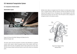 6.0 Mechanical Transportation System
6.3 Components of Elevator System
Machine/Motor System
The motor used to drive the movement in the lifts in Epic Residence is a gearless
traction motor system. Unlike the geared traction motor system which has a
gearbox within the motor, the gearless traction motor system has its own motor
and drive sheave (wheel) connected directly to each other without any slowdown
parts.
Figure 6.14 Diagram of the
Gearless Motor
Figure 6.13 View of the Shaft, Railings and Cables from the
Machine through a slot
Multiple steel cables are wrapped around the sheave to increase grab on these
wires. A separate device called the governor controls the speed of the motor
wheel and the speed of the car. The governor has a electromagnetic arms that
would extend and latch onto the wires if the lift travels too fast, acting as an
emergency brake for the elevator system.
 