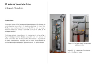 6.0 Mechanical Transportation System
6.3 Components of Elevator System
Elevator Controls
The entire lift system in Epic Residence is computerised and all the elevators are
monitored and can be controlled in the Guard room, located at the Ground Floor.
The Guard room monitors all movement of the lifts as well as having a
closed-circuit television camera in each lift to ensure the safety of the
passengers of the lift.
The elevator controller is located where the machine room is, at the rooftop. A
Programmable Logic Controller (PLC) is used as it is much more compact and
reliable compared to other elevator controllers. The controller is responsible for
the speed of the elevators, processes calls and button inputs from the car,
controls the doors and reading safety sensors throughout the elevator system.
Figure 6.20 The Program Logic Controller next
to the motor & power supply
Figure 6.19 The Power Supply for the motors
and the controller.
 