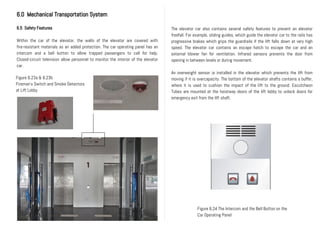 6.0 Mechanical Transportation System
6.5 Safety Features
Within the car of the elevator, the walls of the elevator are covered with
fire-resistant materials as an added protection. The car operating panel has an
intercom and a bell button to allow trapped passengers to call for help.
Closed-circuit television allow personnel to monitor the interior of the elevator
car.
Figure 6.23a & 6.23b
Fireman’s Switch and Smoke Detectors
at Lift Lobby
Figure 6.24 The Intercom and the Bell Button on the
Car Operating Panel
The elevator car also contains several safety features to prevent an elevator
freefall. For example, sliding guides, which guide the elevator car to the rails has
progressive brakes which grips the guardrails if the lift falls down at very high
speed. The elevator car contains an escape hatch to escape the car and an
external blower fan for ventilation. Infrared sensors prevents the door from
opening in between levels or during movement.
An overweight sensor is installed in the elevator which prevents the lift from
moving if it is overcapacity. The bottom of the elevator shafts contains a buffer,
where it is used to cushion the impact of the lift to the ground. Escutcheon
Tubes are mounted at the hoistway doors of the lift lobby to unlock doors for
emergency exit from the lift shaft.
 
