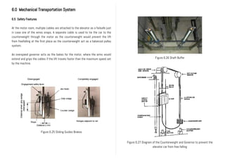 6.0 Mechanical Transportation System
6.5 Safety Features
At the motor room, multiple cables are attached to the elevator as a failsafe just
in case one of the wires snaps. A separate cable is used to tie the car to the
counterweight through the motor as the counterweight would prevent the lift
from freefalling at the first place as the counterweight act as a balanced pulley
system.
An overspeed governor acts as the bakes for the motor, where the arms would
extend and grips the cables if the lift travels faster than the maximum speed set
by the machine.
Figure 6.27 Diagram of the Counterweight and Governor to prevent the
elevator car from free falling
Figure 6.25 Sliding Guides Brakes
Figure 6.26 Shaft Buffer
 