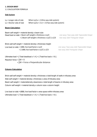 1. DESIGN BRIEF
1.1 CALCULATION FORMULA
Slab System
When Ly/Lx > 2 (One way slab system)
When Ly/Lx < 2 or + 2 (Two way slab system)
Beam Calculation
Beam self weight = material density x beam size
Dead load on slab
Brick wall self weight = material density x thickness height
Live load on slab
Ultimatee load = [ Total deadload x 1.4 ] + [ Total live load x 1.6 ]
Reaction force
Column Calculation
Brick wall self weight = material density x thickness x total length of walls in tributary area
Slab self weight = material density x thickness x area of tributary area
Beam self weight = materialdensity xbeamsize x total length of beams in tributary area
Column self weight = material density x column size x column height
Live load on slab =UBBL live load factor x area space within tributary area
Ultimatee load = [ Total deadload x 1.4 ] + [ Total live load x 1.6 ]
Ly = Longer side of slab
Lx = Shorter side of slab
= Beam self weight x thickness x Lx/2
= [ Beam self weight x thickness x Lx/2 ] x 2/3
= UBBL live load factor x Lx/2
= [ UBBL live load factor x Lx/2 ] x 2/3
one way / two way slab Tapezoidal shape
two way slab Triangular shape
one way / two way slab Tapezoidal shape
two way slab Triangular shape
= ∑M = 0
= ∑M = Force x Perpendicular distance
 