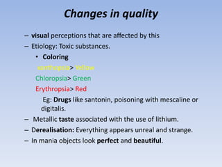 Changes in quality
– visual perceptions that are affected by this
– Etiology: Toxic substances.
• Coloring
xanthopsia> Yellow
Chloropsia> Green
Erythropsia> Red
Eg: Drugs like santonin, poisoning with mescaline or
digitalis.
– Metallic taste associated with the use of lithium.
– Derealisation: Everything appears unreal and strange.
– In mania objects look perfect and beautiful.
 