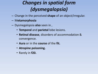 Changes in spatial form
(dysmegalopsia)
– Change in the perceived shape of an object/irregular.
– Metamorphosia
– Dysmegalopsia also seen in ,
• Temporal and parietal lobe lesions.
• Retinal disease, disorders of accommodation &
convergence.
• Aura or in the course of the fit.
• Atropine poisoning.
• Rarely in f20.
 
