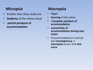 Micropsia
• Smaller than they really are.
• Oedema of the retina visual
• partial paralysis of
accommodation
Macropsia
• Bigger
• Scarring of the retina.
• Complete paralysis of
accommodation
• overactivity of
accommodation during near
vision
• If accommodation is normal
but convergence↓ =
macropsia occurs and vice
versa.
 