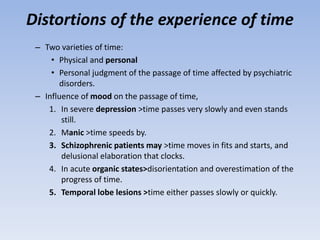 Distortions of the experience of time
– Two varieties of time:
• Physical and personal
• Personal judgment of the passage of time affected by psychiatric
disorders.
– Influence of mood on the passage of time,
1. In severe depression >time passes very slowly and even stands
still.
2. Manic >time speeds by.
3. Schizophrenic patients may >time moves in fits and starts, and
delusional elaboration that clocks.
4. In acute organic states>disorientation and overestimation of the
progress of time.
5. Temporal lobe lesions >time either passes slowly or quickly.
 