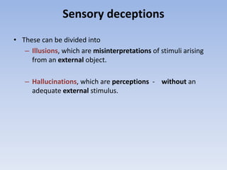 Sensory deceptions
• These can be divided into
– Illusions, which are misinterpretations of stimuli arising
from an external object.
– Hallucinations, which are perceptions - without an
adequate external stimulus.
 