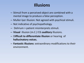 Illusions
– Stimuli from a perceived object are combined with a
mental image to produce a false perception.
– Muller-lyer illusion: Not agreed with psychical stimuli.
– Not indicative of psychopathology.
– Delirium > patient misinterprets stimuli.
– Visual illusion (m.C.) F/b auditory illusions.
– Difficult to differentiate illusion or hearing of
hallucinatory voices.
– Fantastic illusions :extraordinary modifications to their
environment.
 