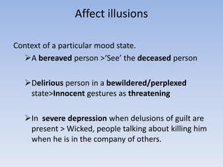 Affect illusions
Context of a particular mood state.
A bereaved person >‘See’ the deceased person
Delirious person in a bewildered/perplexed
state>Innocent gestures as threatening
In severe depression when delusions of guilt are
present > Wicked, people talking about killing him
when he is in the company of others.
 