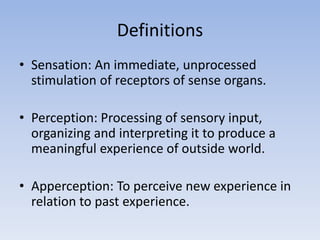 Definitions
• Sensation: An immediate, unprocessed
stimulation of receptors of sense organs.
• Perception: Processing of sensory input,
organizing and interpreting it to produce a
meaningful experience of outside world.
• Apperception: To perceive new experience in
relation to past experience.
 
