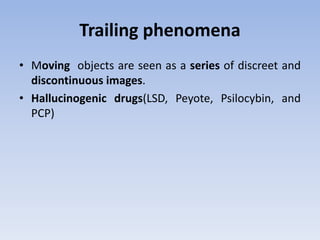 Trailing phenomena
• Moving objects are seen as a series of discreet and
discontinuous images.
• Hallucinogenic drugs(LSD, Peyote, Psilocybin, and
PCP)
 