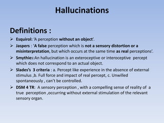 Hallucinations
Definitions :
 Esquirol: ‘A perception without an object’.
 Jaspers : ‘A false perception which is not a sensory distortion or a
misinterpretation, but which occurs at the same time as real perceptions’.
 Smythies:An hallucination is an exteroceptive or interoceptive percept
which does not correspond to an actual object.
 Slades’s 3 criteria : a. Percept like experience in the absence of external
stimulus ,b. Full force and impact of real percept, c. Unwilled
spontaneously , can’t be controlled.
 DSM 4 TR: A sensory perception , with a compelling sense of reality of a
true perception ,occurring without external stimulation of the relevant
sensory organ.
 